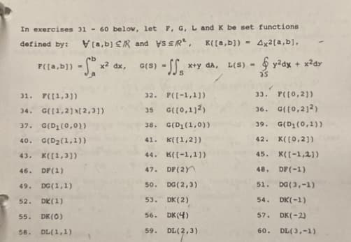 In exercises 31- 60 below, let F, G, L and K be set functions
defined by: [a,b] R and VS SR², K([a,b]) = 4x²[a,b],
31. F([1,3])
34. G([1,2][2,3])
37. G(D₁(0,0))
40. G(D₂(1,1))
43. K([1,3])
46. DF (1)
49.
52.
P([a,b]) - x² dx, G(S) - SS₁ x+y da, L(S)-y²ax + x²ay
25
55.
58.
DG (1,1)
DK (1)
DK (0)
DL(1,1)
32.
35
38. G(D₁(1,0))
41. K([1,2])
44.
K([-1,1])
47.
DF (2)
50.
DG (2,3)
53.
DK (2)
56.
DK (4)
59.
DL(2,3)
F([-1,1])
G([0,112)
33. P([0,2])
36. G([0,212)
39. G(D₁(0,1))
42. K([0,2])
45. K([-1,2])
48.
DF (-1)
51.
DG (3,-1)
54.
DK(-1)
57. DK(-2)
60.
DL(3,-1)