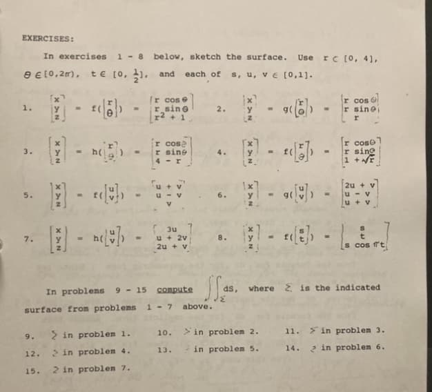 EXERCISES:
In exercises 1 - 8 below, sketch the surface. Use rc [0, 4],
9 € [0,2m), te [0, 1, and each of s, u, v ε [0,1].
1.
3.
7.
9.
12.
XAN
15.
Y
XAN
- n(15))
- ‹{}) -
Ir cose
r sine
r² + 1.
surface from problems 1 - 7
ir cose
r sine
4-r
> in problem 1.
> in problem 4.
2 in problem 7.
3u
u + 2V
2u + v
In problems 9-15 compute
10.
13.
2. y
jas.
above.
(².
1x7
y
-«) -
r cos
-r sinoi
> in problem 2.
in problem 5.
- « -
M-8-
[r cose]
r sing
1 +NE
2u + v
u-v
u + v
00+
s cos fit
where is the indicated
11. in problem 3.
14.
in problem 6.