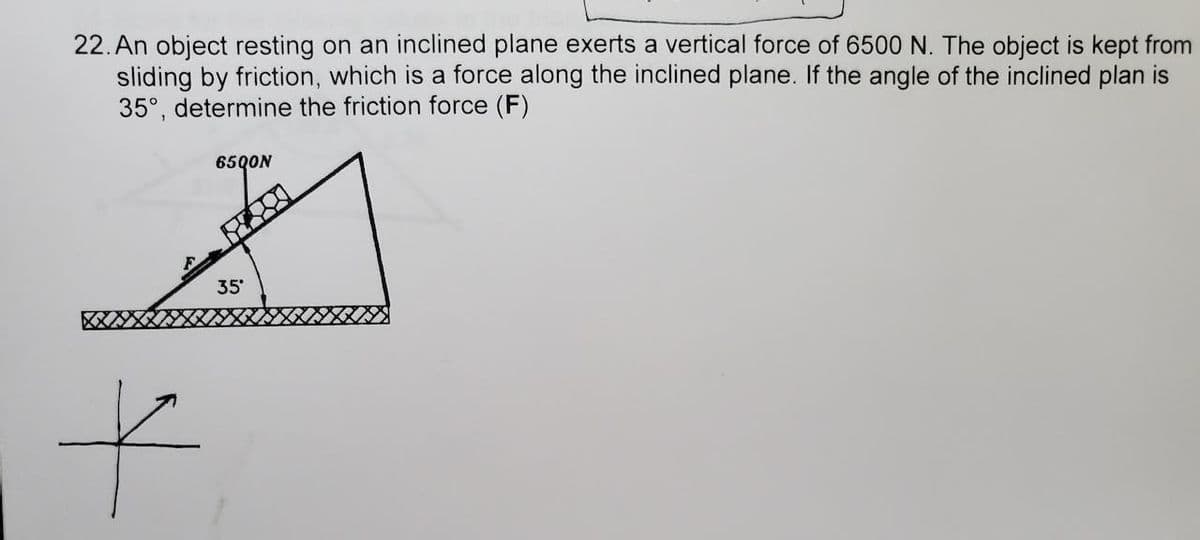 22. An object resting on an inclined plane exerts a vertical force of 6500 N. The object is kept from
sliding by friction, which is a force along the inclined plane. If the angle of the inclined plan is
35°, determine the friction force (F)
65QON
35
