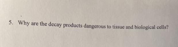 5. Why are the decay products dangerous to tissue and biological cells?
