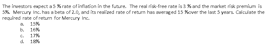 The investors expect a 5 % rate of inflation in the future. The real risk-free rate is 3 % and the market risk premium is
5%. Mercury Inc. has a beta of 2.0, and its realized rate of return has averaged 15 %over the last 5 years. Calculate the
required rate of return for Mercury Inc.
а.
15%
b.
16%
С.
17%
d.
18%
