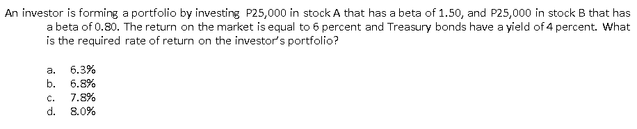 An investor is forming a portfolio by investing P25,000 in stock A that has a beta of 1.50, and P25,000 in stock B that has
a beta of 0.80. The return on the market is equal to 6 percent and Treasury bonds have a yield of 4 percent. What
is the required rate of return on the investor's portfolio?
a.
6.3%
b.
6.8%
С.
7.8%
d.
8.0%
