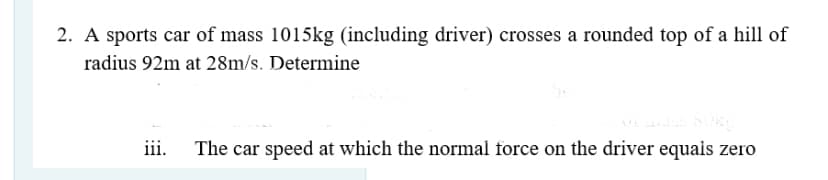 2. A sports car of mass 1015kg (including driver) crosses a rounded top of a hill of
radius 92m at 28m/s. Determine
iii.
The car speed at which the normal force on the driver equais zero
