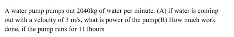 A water pump pumps out 2040kg of water per minute. (A) if water is coming
out with a velocity of 3 m/s, what is power of the pump(B) How much work
done, if the pump runs for 111hours
