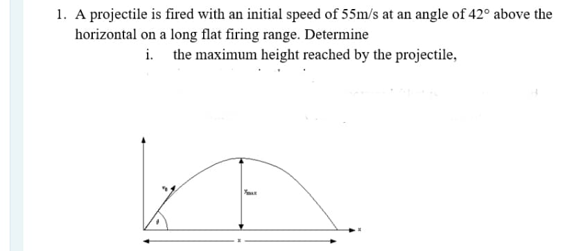 1. A projectile is fired with an initial speed of 55m/s at an angle of 42° above the
horizontal on a long flat firing range. Determine
i.
the maximum height reached by the projectile,
