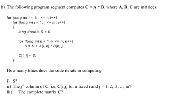 b) The following program segment computes C = A * B, where A, B, C are matrices.
for (long int i = 1; i <= r; i++)
for (long int j = 1; j<= m; j++)
{
long double S = 0;
for (long int k = 1; k <= n; k++)
S = S+ A[i, k] * B[k, ];
Cli, ) = S;
How many times does the code iterate in computing
i) S?
ii) The j* column of C, i.e. C[i.j] for a fixed i and j = 1, 2, ,3, ...,
iii) The complete matrix C?
m?
