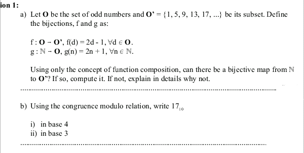 ion 1:
a) Let O be the set of odd numbers and O' = {1,5, 9, 13, 17, ..} be its subset. Define
the bijections, f and g as:
f:0- 0', f(d) = 2d - 1, Vd e 0.
g:N - 0, g(n) = 2n + 1, Vn e N.
Using only the concept of function composition, can there be a bijective map from N
to 0*? If so, compute it. If not, explain in details why not.
b) Using the congruence modulo relation, write 17,
i) in base 4
ii) in base 3
