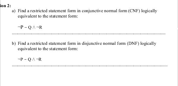 ion 2:
a) Find a restricted statement form in conjunctive normal form (CNF) logically
equivalent to the statement form:
-P - QA-R
b) Find a restricted statement form in disjunctive normal form (DNF) logically
equivalent to the statement form:
-P - QA-R
