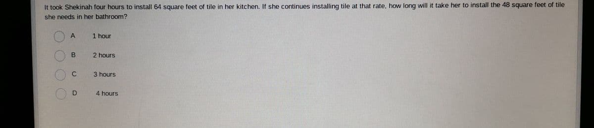 It took Shekinah four hours to install 64 square feet of tile in her kitchen. If she continues installing tile at that rate, how long will it take her to install the 48 square feet of tile
she needs in her bathroom?
1 hour
2 hours
3 hours
4 hours
