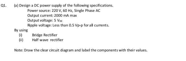 Q1.
(a) Design a DC power supply of the following specifications.
Power source: 220 v, 60 Hz, Single Phase AC
Output current: 2000 mA max
Output voltage: 5 Voc
Ripple voltage: Less than 0.5 Vp-p for all currents.
By using
(i)
(ii)
Bridge Rectifier
Half wave rectifier
Note: Draw the clear circuit diagram and label the components with their values.
