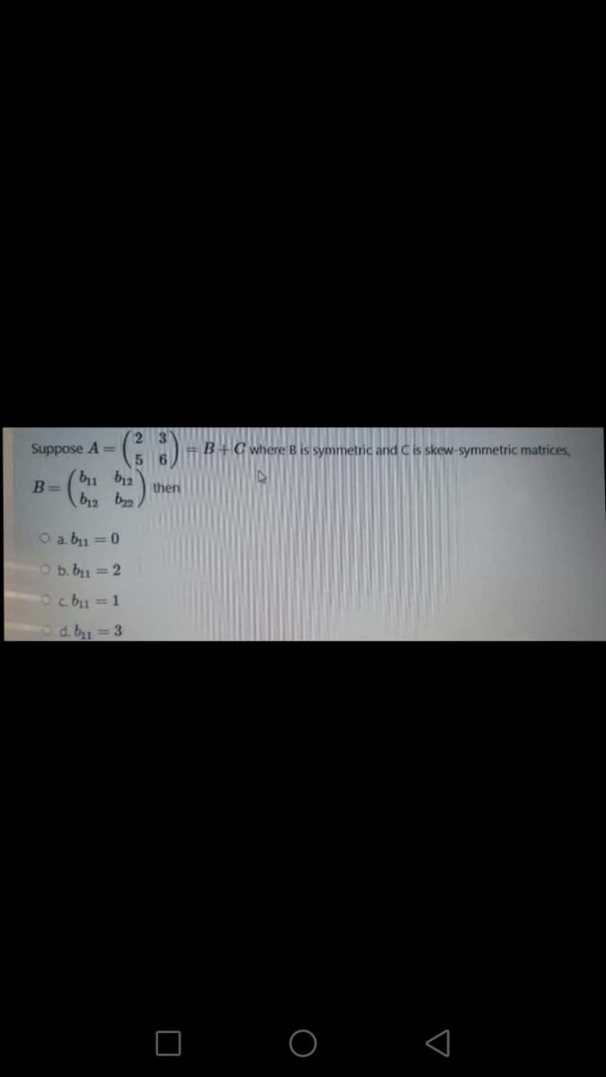 2 3
Suppose A =
=B+C where B is symmetric and C is skew-symmetric matrices,
bu b12
B =
then
b12 b
O a. bu = 0
O b. b1 = 2
c. b1 = 1
d. bu = 3
