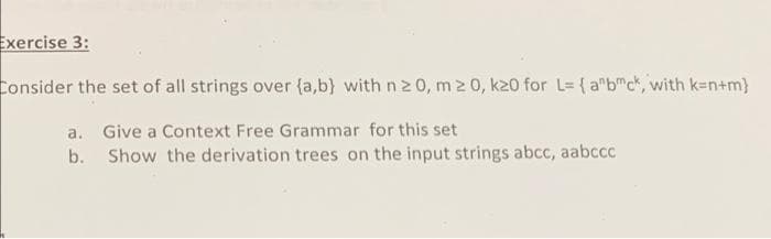 Exercise 3:
Consider the set of all strings over {a,b) with n2 0, m 0, k20 for L= {a"bc, with k-n+m}
a. Give a Context Free Grammar for this set
b. Show the derivation trees on the input strings abcc, aabccc
