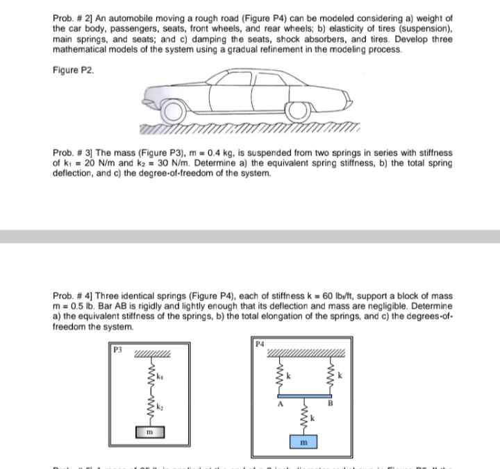 Prob. # 2] An automobile moving a rough road (Figure P4) can be modeled considering a) weight of
the car body, passengers, seats, front wheels, and rear wheels; b) elasticity of tires (suspension),
main springs, and seats; and c) damping the seats, shock absorbers, and tires. Develop three
mathematical models of the system using a gradual refinement in the modeling process.
Figure P2.
Prob. # 3] The mass (Figure P3), m = 0.4 kg, is suspended from two springs in series with stiffness
of ki = 20 N/m and k2 = 30 N/m. Determine a) the equivalent spring stiffness, b) the total spring
deflection, and c) the degree-of-freedom of the system.
Prob. # 4] Three identical springs (Figure P4), each of stiffness k = 60 lb/it, support a block of mass
m = 0.5 lb. Bar AB is rigidly and lightly enough that its deflection and mass are negligible. Determine
a) the equivalent stiffness of the springs, b) the total elongation of the springs, and c) the degrees-of-
freedom the system.
P3
m
