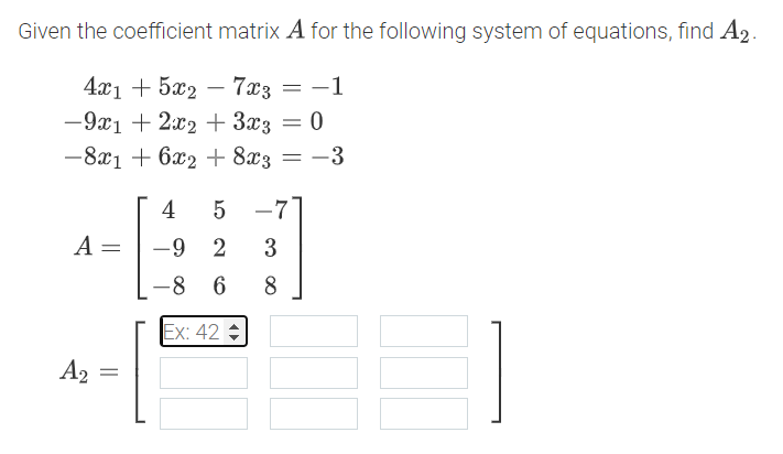 Given the coefficient matrix A for the following system of equations, find A2.
4а'1 + 522 — 7аз — —1
-9x1 + 2x2 + 3x3 = 0
-8x1 + 6x2 + 8x3 = -3
4
-7
A =
-9 2
3
-8 6
8
Ex: 42
A2
