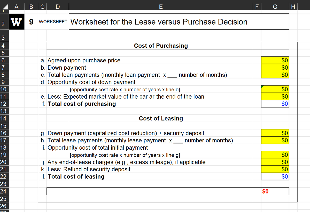 3
4
5
6
A
7
8
9
10
11
12
13
14
15
16
17
18
19
20
21
22
23
24
25
26
B с
2 W 9 WORKSHEET Worksheet for the Lease versus Purchase Decision
E
a. Agreed-upon purchase price
b. Down payment
Cost of Purchasing
c. Total loan payments (monthly loan payment x
d. Opportunity cost of down payment
number of months)
[opportunity cost rate x number of years x line b]
e. Less: Expected market value of the car ar the end of the loan
f. Total cost of purchasing
Cost of Leasing
g. Down payment (capitalized cost reduction) + security deposit
h. Total lease payments (monthly lease payment x number of months)
i. Opportunity cost of total initial payment
[opportunity cost rate x number of years x line g]
j. Any end-of-lease charges (e.g., excess mileage), if applicable
k. Less: Refund of security deposit
1. Total cost of leasing
F
$0
$0
$0
$0
$0
$0
$0
$0
$0
$0
$0
$0
$0
H