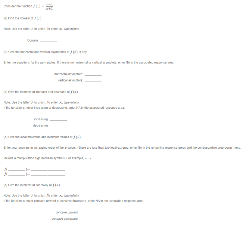 I-1
Consider the function f (z)
z+1
(a) Find the domain of f (z).
Note: Use the letter U for union. To enter oo, type infinity.
Domain:
(b) Give the horizontal and vertical asymptotes of f (z), if any.
Enter the equations for the asymptotes. If there is no horizontal or vertical asymptote, enter NA in the associated response area.
horizontal asymptote:
vertical asymptote:
(c) Give the intervals of increase and decrease of f (z).
Note: Use the letter U for union. To enter oo, type infinity.
If the function is never increasing or decreasing, enter NA in the associated response area.
increasing:
decreasing:
(d) Give the local maximum and minimum values of f (z).
Enter your answers in increasing order of the z-value. If there are less than two local extrema, enter NA in the remaining response areas and the corresponding drop-down menu.
Include a multiplication sign between symbols. For example, a - .
f(
f(.
(e) Give the intervals of concavity of f (z).
Note: Use the letter U for union. To enter oo, type infinity.
If the function is never concave upward or concave downward, enter NA in the associated response area.
concave upward:
concave downward:
