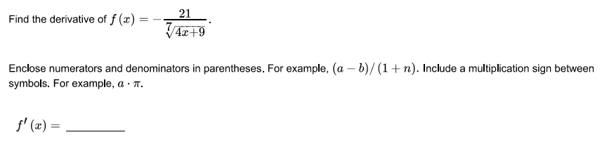 21
Find the derivative of f (x)
4x+9
Enclose numerators and denominators in parentheses. For example, (a – b)/ (1+ n). Include a multiplication sign between
symbols. For example, a · T.
f' (x) =
