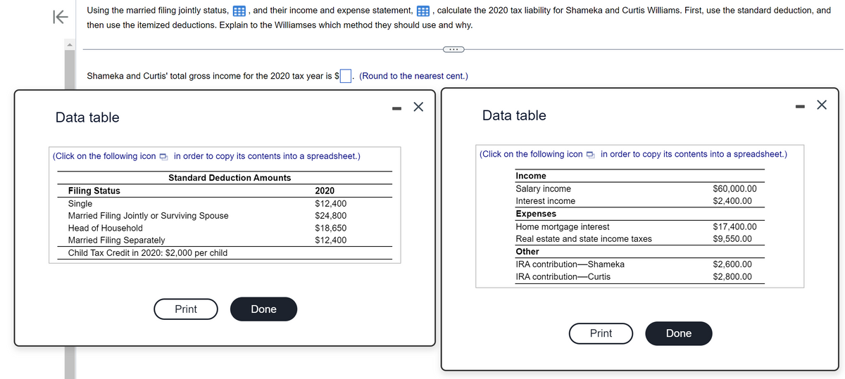 K
Using the married filing jointly status, and their income and expense statement,, calculate the 2020 tax liability for Shameka and Curtis Williams. First, use the standard deduction, and
then use the itemized deductions. Explain to the Williamses which method they should use and why.
Shameka and Curtis' total gross income for the 2020 tax year is $
Data table
(Click on the following icon in order to copy its contents into a spreadsheet.)
Standard Deduction Amounts
Filing Status
Single
Married Filing Jointly or Surviving Spouse
Head of Household
Married Filing Separately
Child Tax Credit in 2020: $2,000 per child
Print
Done
(Round to the nearest cent.)
2020
$12,400
$24,800
$18,650
$12,400
X
Data table
(Click on the following icon in order to copy its contents into a spreadsheet.)
Income
Salary income
Interest income
Expenses
Home mortgage interest
Real estate and state income taxes
Other
IRA contribution-Shameka
IRA contribution-Curtis
Print
Done
$60,000.00
$2,400.00
$17,400.00
$9,550.00
$2,600.00
$2,800.00
X