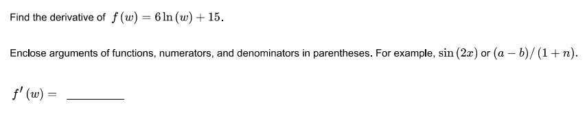 Find the derivative of f (w) = 6 ln (w) + 15.
Enclose arguments of functions, numerators, and denominators in parentheses. For example, sin (2x) or (a – b)/ (1+ n).
f' (w) =
