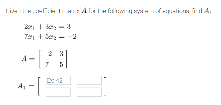 Given the coefficient matrix A for the following system of equations, find A1.
-2x1 + 3x2
: 3
7x1 + 5x2 = -2
-2 3
A
7
5
Ex: 42
A1
