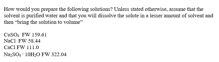 How would you prepare the following solutions? Unless stated otherwise, assume that the
solvent is purified water and that you will dissolve the solute in a lesser amount of solvent and
then “bring the solution to volume"
CuSO4 FW 159.61
Nacl FW 58.44
CaCl FW 111.0
NazSO4 · 10H2O FW 322.04
