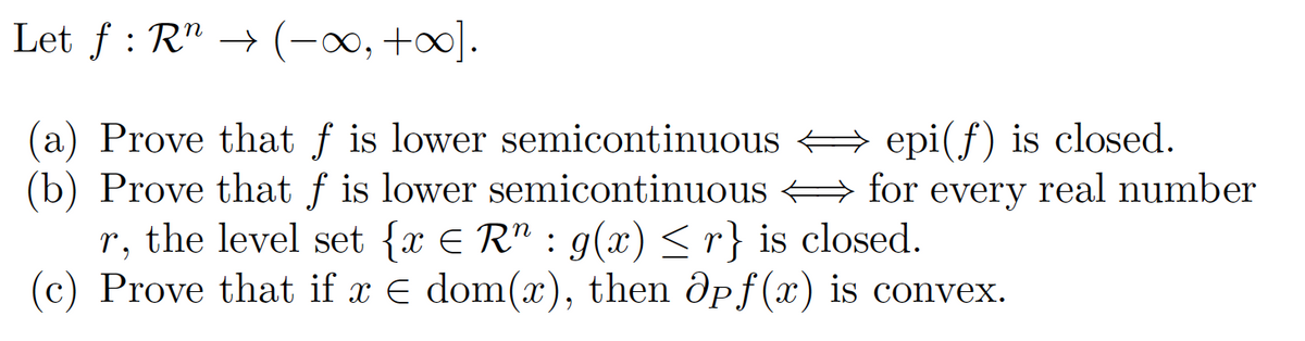 Let f : R" → (-∞, +].
(a) Prove that f is lower semicontinuous A epi(f) is closed.
(b) Prove that f is lower semicontinuous + for every real number
r, the level set {x E R" : g(x) <r} is closed.
(c) Prove that if x E dom(x), then Opf(x) is convex.
