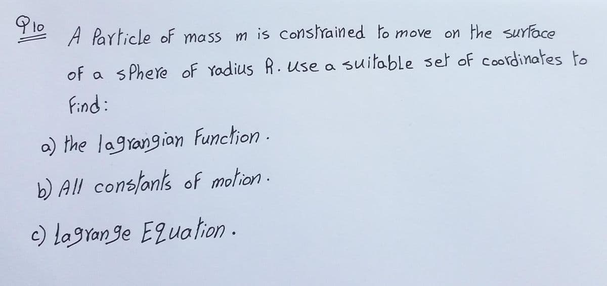 A Particle oF mass m is constrained to move on the surface
of a sPhere of Yadius R. use a suitable set of coordinates to
Find:
a) the lagrangian Function
b) All conslants of motion .
c) lagran ge Equalion -
