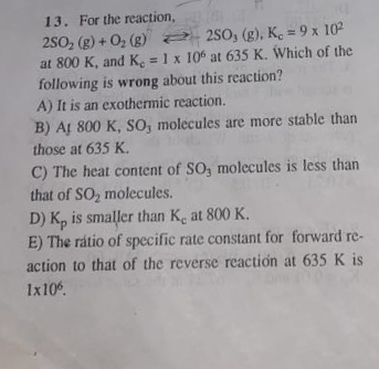 13. For the reaction,
250, (g) + O, (g) 2 250, (g), K, = 9 x 102
at 800 K, and K. = 1 x 106 at 635 K. Which of the
following is wrong about this reaction?
A) It is an exothermic reaction.
B) AL 800 K, SO, molecules are more stable than
those at 635 K.
%3D
C) The heat content of SO, molecules is less than
that of SO, molecules.
D) K, is smaller than Ke at 800 K.
E) The rátio of specific rate constant for forward re-
action to that of the reverse reactión at 635 K is
Ix10
