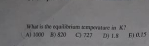 What is the equilibrium temperature in K?
A) 1000 B) 820 C) 727
D) 1.8 E) 0.15

