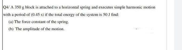 04/ A 350 g block is attached to a horizontal spring and executes simple harmonic motion
with a period of (0.45 s) if the total energy of the system is 50 J find:
(a) The force constant of the spring.
(b) The amplitude of the motion.
