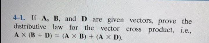 4-1. If A, B, and D are given vectors, prove the
distributive law for the vector cross product, i.e.,
AX (B + D) = (A X B) + (A X D).
%3D
