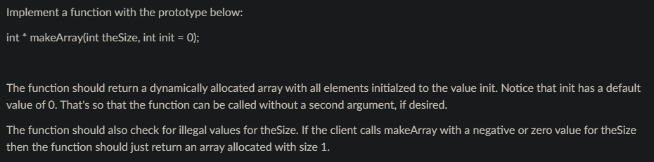 Implement a function with the prototype below:
int * makeArray(int theSize, int init = 0);
The function should return a dynamically allocated array with all elements initialzed to the value init. Notice that init has a default
value of 0. That's so that the function can be called without a second argument, if desired.
The function should also check for illegal values for theSize. If the client calls makeArray with a negative or zero value for theSize
then the function should just return an array allocated with size 1.
