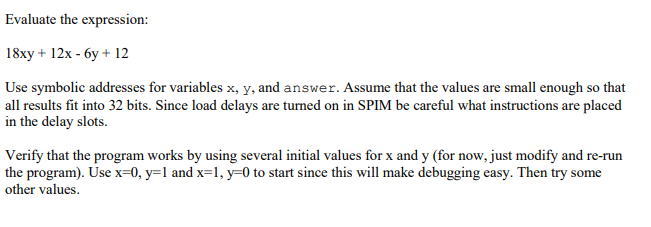 Evaluate the expression:
18xy + 12x - 6y + 12
Use symbolic addresses for variables x, y, and answer. Assume that the values are small enough so that
all results fit into 32 bits. Since load delays are turned on in SPIM be careful what instructions are placed
in the delay slots.
Verify that the program works by using several initial values for x and y (for now, just modify and re-run
the program). Use x=0, y=l and x=1, y=0 to start since this will make debugging easy. Then try some
other values.
