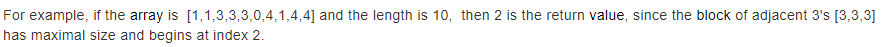 For example, if the array is [1,1,3,3,3,0,4,1,4,4] and the length is 10, then 2 is the return value, since the block of adjacent 3's [3,3,3]
has maximal size and begins at index 2.
