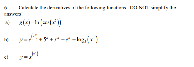 6.
Calculate the derivatives of the following functions. DO NOT simplify the
answers!
a)
g(x) =In (cos(x'))
y="),
ela)+5* +x* +e* +log, (x*)
b)
c)
y=x")
