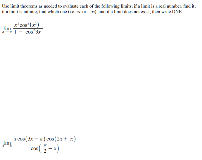 Use limit theorems as needed to evaluate each of the following limits; if a limit is a real number, find it;
if a limit is infinite, find which one (i.e. ∞ or -0); and if a limit does not exist, then write DNE.
x²cos (x²)
lim
1- cos 3x
x cos (3x – 7) cos (2x+ 7)
lim
X-0
CoS
- X
