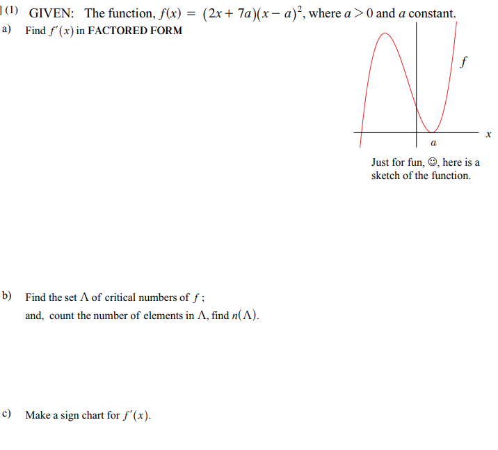 |(1) GIVEN: The function, f(x) = (2x+ 7a)(x – a)², where a >0 and a constant.
a) Find f'(x) in FACTORED FORM
a
Just for fun, O, here is a
sketch of the function.
b) Find the set A of critical numbers of f ;
and, count the number of elements in A, find n(A).
c) Make a sign chart for f'(x).
