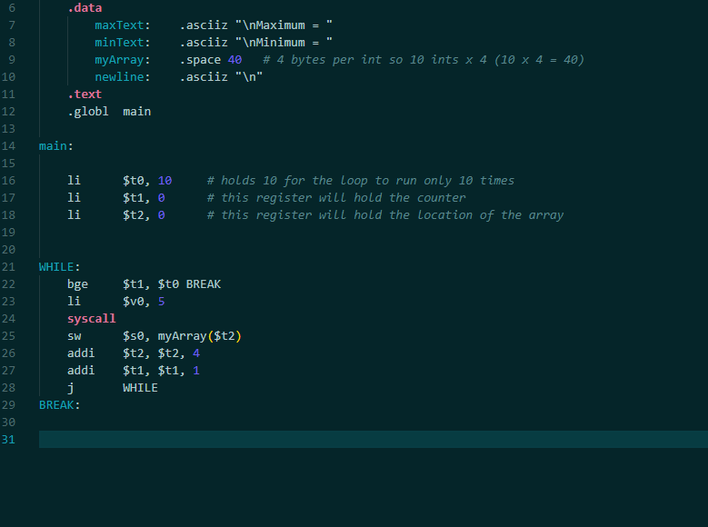 .data
7
maxText:
.asciiz "\nMaximum =
minText:
.asciiz "\nMinimum
# 4 bytes per int so 10 ints x 4 (10 x 4 = 40)
- space 40
.asciiz "\n"
9
myArray:
10
newline:
11
.text
12
-globl main
13
14
main:
15
li
$te, 10
# holds 10 for the Loop to run only 10 times
# this register will hold the counter
# this register will hold the Location of the array
16
17
li
$t1, e
18
li
$t2, e
19
20
21
WHILE:
22
bge
$t1, $t® BREAK
li
$ve, 5
23
24
syscall
$s0, myArray ($t2)
$t2, $t2, 4
$t1, $t1, 1
25
SW
26
addi
27
addi
28
j
WHILE
29
BREAK:
30
31
