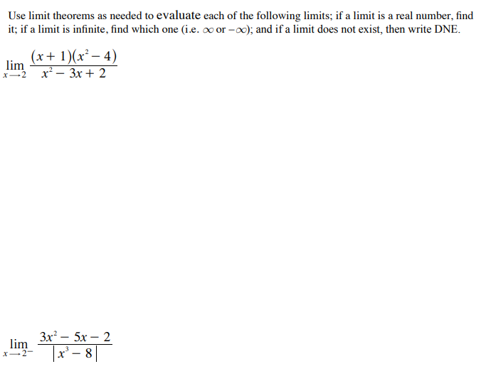 Use limit theorems as needed to evaluate each of the following limits; if a limit is a real number, find
it; if a limit is infinite, find which one (i.e. o or -o0); and if a limit does not exist, then write DNE.
(x+ 1)(x² – 4)
lim
x* — Зх + 2
x-2
Зx? — 5х — 2
lim
X-2-
|x' – 8||
3
