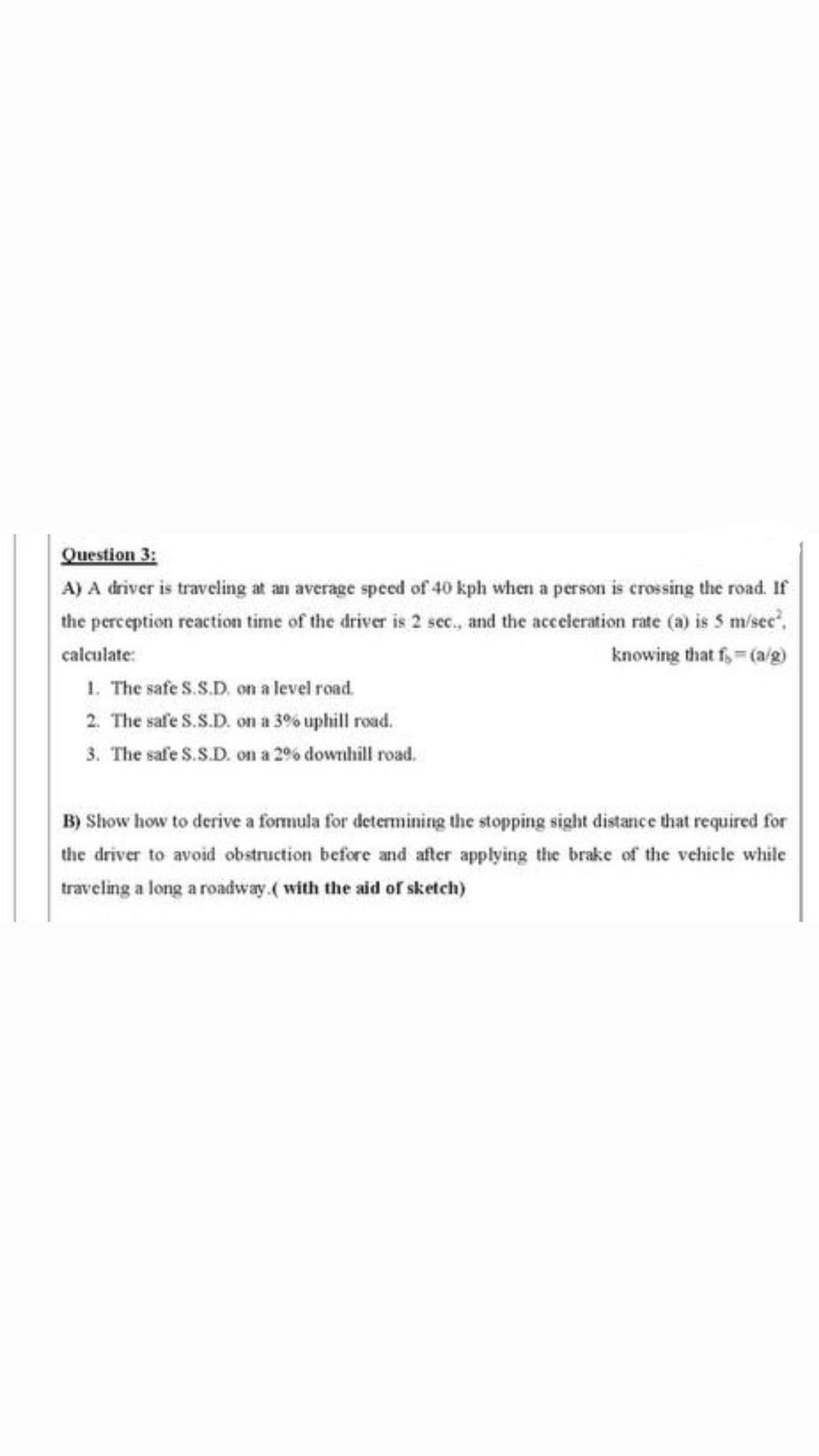 Question 3:
A) A driver is traveling at an average speed of 40 kph when a person is crossing the road. If
the perception reaction time of the driver is 2 sec., and the acceleration rate (a) is 5 m/sec".
calculate:
knowing that f,= (a/g)
1. The safe S.S.D. on a level road.
2. The safe S.S.D. on a 3% uphill road.
3. The safe S.S.D. on a 2% downhill road.
B) Show how to derive a formula for determining the stopping sight distance that required for
the driver to avoid obstruction before and after applying the brake of the vehicle while
traveling a long a roadway.( with the aid of sketch)
