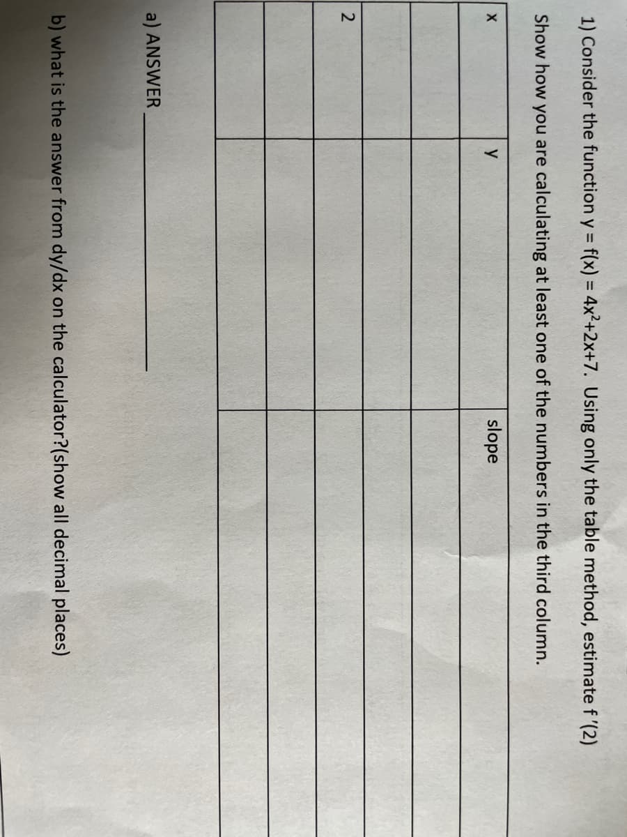 1) Consider the function y = f(x) = 4x²+2x+7. Using only the table method, estimate f '(2)
%3D
%3D
Show how you are calculating at least one of the numbers in the third column.
y
slope
a) ANSWER
b) what is the answer from dy/dx on the calculator?(show all decimal places)
