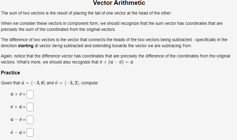 Vector Arithmetic
The sum of two vectors is the result of placing the tail of one vector at the head of the other:
When we consider these vectors in component form, we should recognize that the sum vector has coordinates that are
precisely the sum of the coordinates from the original vectors.
The difference of two vectors is the vector that connects the heads of the two vectors being subtracted - specifically in the
direction starting at vector being subtracted and extending towards the vector we are subtracing from.
Again, notice that the difference vector has coordinates that are precisely the difference of the coordinates from the original
vectors. What's more, we should also recognize that ở + (i – v) = i
Practice
Given that i = (-3, 6) and i = (-3, 2), compute:
ü + ở =
ở + =
i – 0 =
ý – ü =
