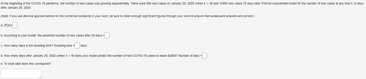 At the beginning of the COVID-19 pandemic, the number of new cases was growing exponentially. There were 684 new cases on January 26, 2020 (when t = 0) and 14356 new cases 72 days later. Find an exponential model for the number of new cases at any time t, in days
after January 26, 2020.
(Note: if you use decimal approximations for the numerical constants in your work, be sure to retain enough significant figures through your work to ensure that subsequent answers are correct.)
a. P(t)=
b. According to your model, the predicted number of new cases after 39 days =
c. How many days is the doubling time? Doubling time =
days.
d. How many days after January 26, 2020 (when t = 0) does your model predict the number of new COVID-19 cases to reach 82884? Number of days
e. To what date does this correspond?
