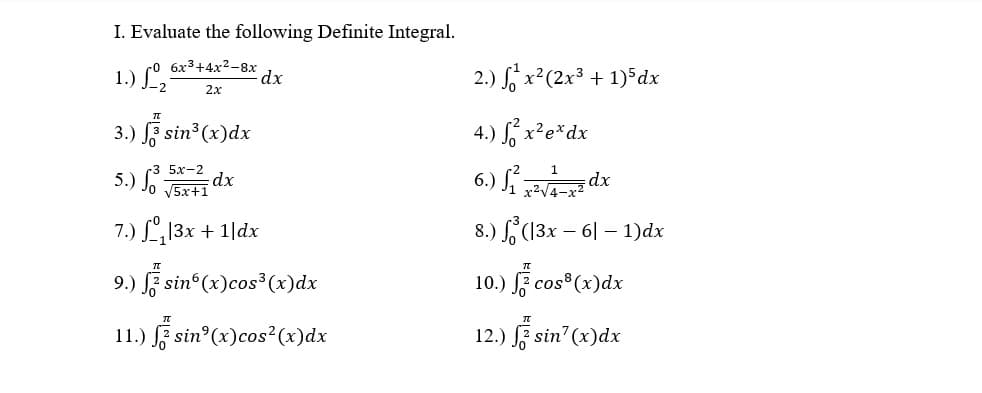 I. Evaluate the following Definite Integral.
1.) L,
co 6x3+4x2-8x
dx
2.) S x²(2x³ + 1)*dx
2.x
3.) F sin3 (x)dx
4.) S, x²e*dx
5х-2
5.) Jo J5x+1
6.) S dx
dx
7.) L, 13x + 1|dx
8.) (13x – 6| – 1)dx
9.) F sin (x)cos³ (x)dx
10.) F cos (x)dx
11.) F sin°(x)cos²(x)dx
12.) sin (x)dx
