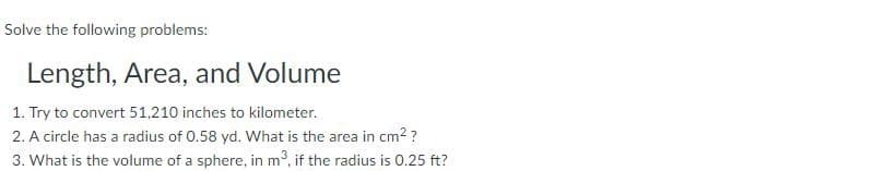 Solve the following problems:
Length, Area, and Volume
1. Try to convert 51,210 inches to kilometer.
2. A circle has a radius of 0.58 yd. What is the area in cm2?
3. What is the volume of a sphere, in m3, if the radius is 0.25 ft?
