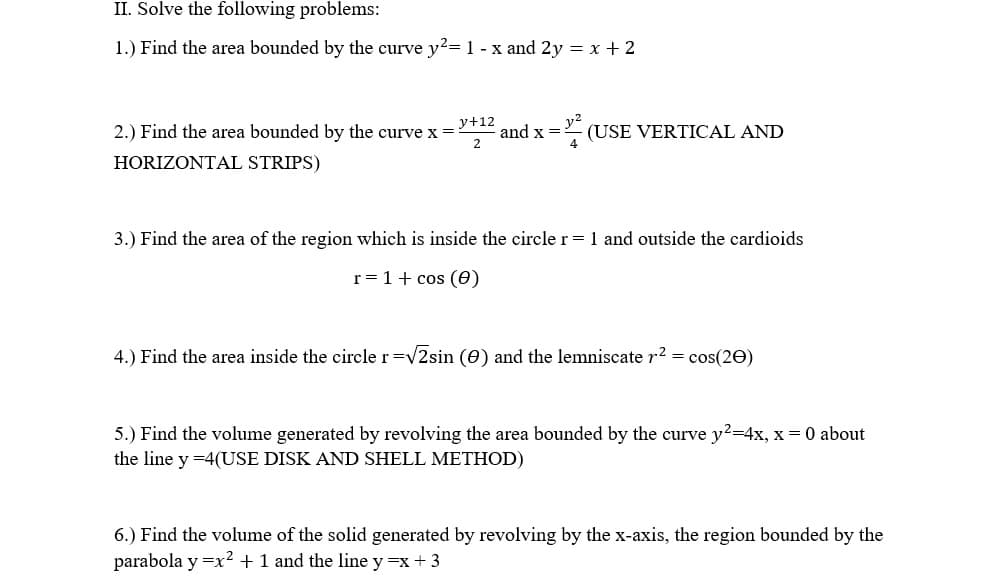 II. Solve the following problems:
1.) Find the area bounded by the curve y2=1 - x and 2y = x + 2
2.) Find the area bounded by the curve x =
y+12
and x =
2
- (USE VERTICAL AND
HORIZONTAL STRIPS)
3.) Find the area of the region which is inside the circle r= 1 and outside the cardioids
r= 1+ cos (6)
4.) Find the area inside the circle r=v2sin (0) and the lemniscate r2 = cos(20)
5.) Find the volume generated by revolving the area bounded by the curve y2-4x, x = 0 about
the line y =4(USE DISK AND SHELL METHOD)
6.) Find the volume of the solid generated by revolving by the x-axis, the region bounded by the
parabola y =x? + 1 and the line y =x + 3
