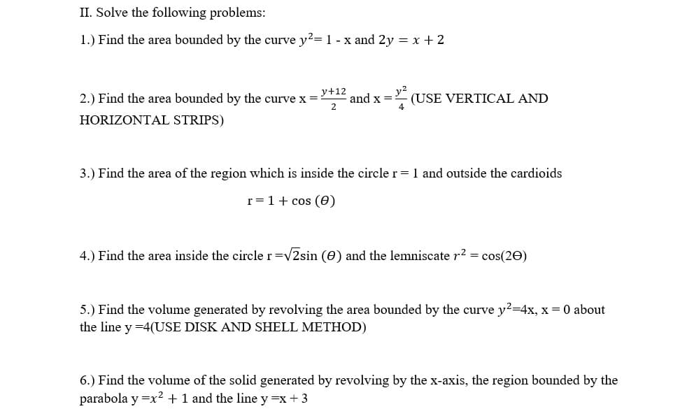 II. Solve the following problems:
1.) Find the area bounded by the curve y2= 1 - x and 2y = x + 2
y+12
2.) Find the area bounded by the curve x =:
and x =
(USE VERTICAL AND
HORIZONTAL STRIPS)
3.) Find the area of the region which is inside the circle r = 1 and outside the cardioids
r = 1+ cos (0)
4.) Find the area inside the circle r=v2sin (0) and the lemniscate r2 = cos(20)
5.) Find the volume generated by revolving the area bounded by the curve y²=4x, x = 0 about
the line y =4(USE DISK AND SHELL METHOD)
6.) Find the volume of the solid generated by revolving by the x-axis, the region bounded by the
parabola y =x2 + 1 and the line y =x + 3
