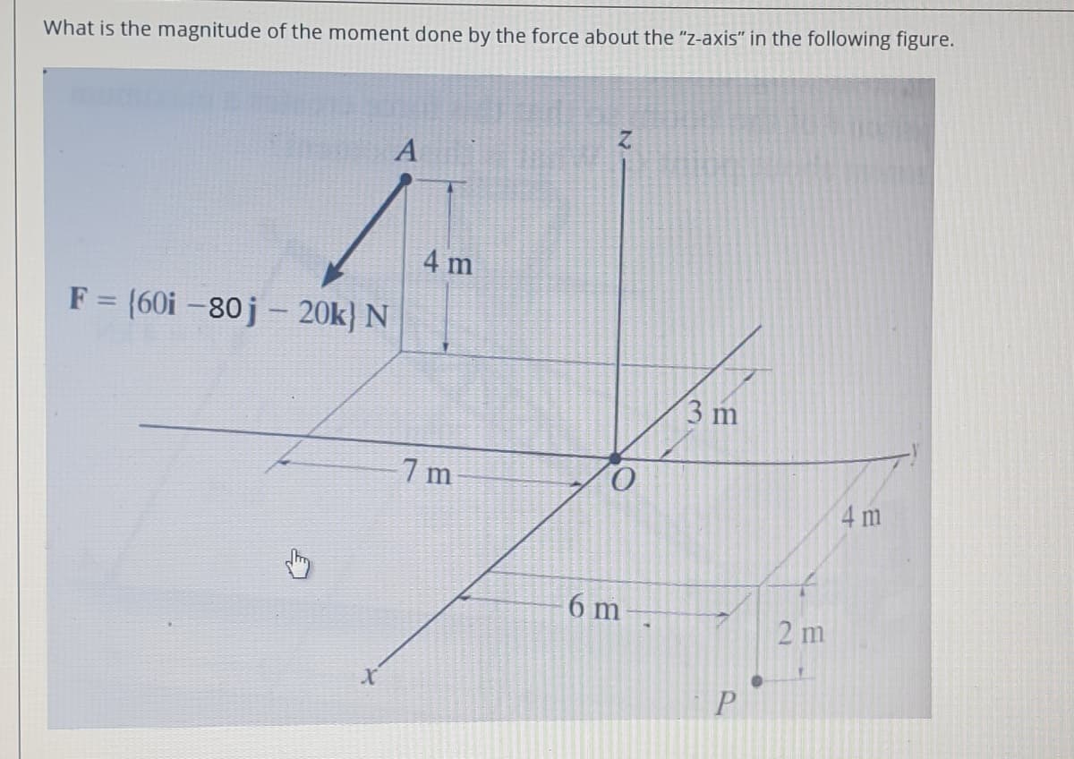 What is the magnitude of the moment done by the force about the "z-axis" in the following figure.
A
4 m
F = (60i -80j - 20k} N
|
3 m
7 m
4 m
6 m
2 m
P
