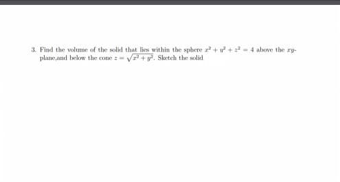 3. Find the volume of the solid that lies within the sphere z + v + - 4 above the ry-
plane,and below the cone z = + y. Sketch the solid.
