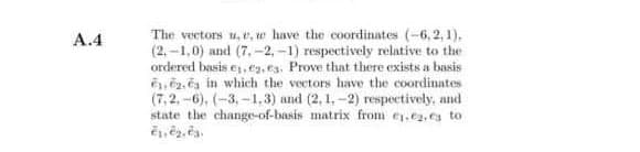 The vectors u, e, w have the coordinates (-6, 2, 1),
(2. -1,0) and (7,-2,-1) respectively relative to the
ordered basis e, e, es. Prove that there exists a basis
,ē2. ča in which the vectors have the coordinates
(7,2,-6), (-3,-1.3) and (2, 1,-2) respectively, and
state the change-of-basis matrix from ey.e2, es to
А.4
